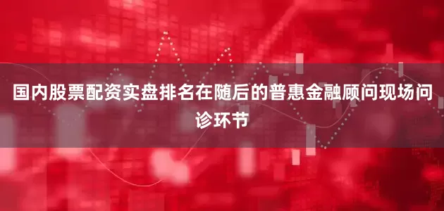 国内股票配资实盘排名在随后的普惠金融顾问现场问诊环节
