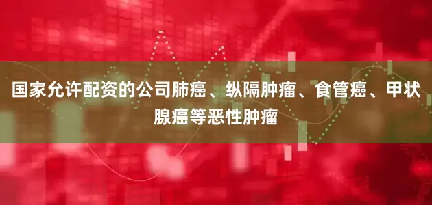 国家允许配资的公司肺癌、纵隔肿瘤、食管癌、甲状腺癌等恶性肿瘤