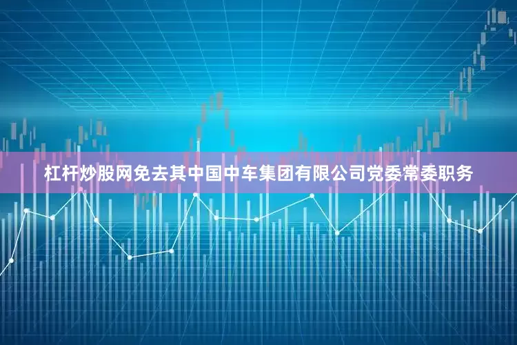 杠杆炒股网免去其中国中车集团有限公司党委常委职务