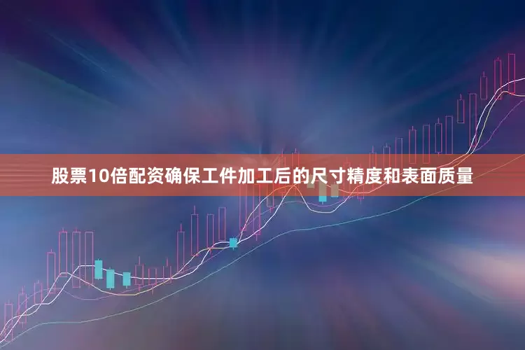 股票10倍配资确保工件加工后的尺寸精度和表面质量