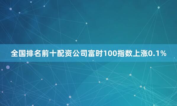 全国排名前十配资公司富时100指数上涨0.1%