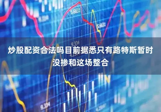 炒股配资合法吗目前据悉只有路特斯暂时没掺和这场整合