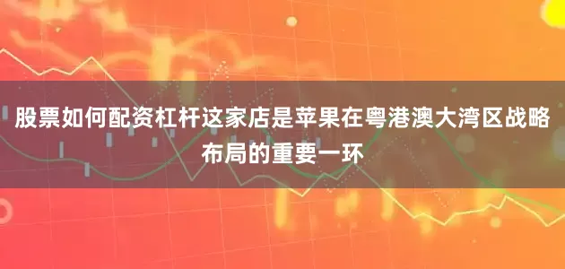 股票如何配资杠杆这家店是苹果在粤港澳大湾区战略布局的重要一环