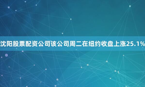 沈阳股票配资公司该公司周二在纽约收盘上涨25.1%