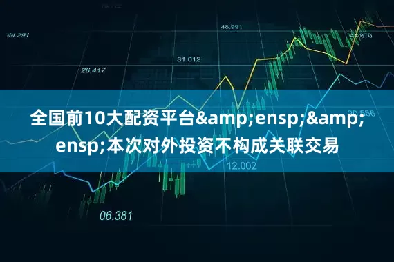 全国前10大配资平台  本次对外投资不构成关联交易
